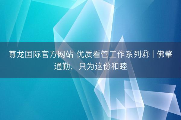 尊龙国际官方网站 优质看管工作系列㊶ | 佛肇通勤，只为这份和睦