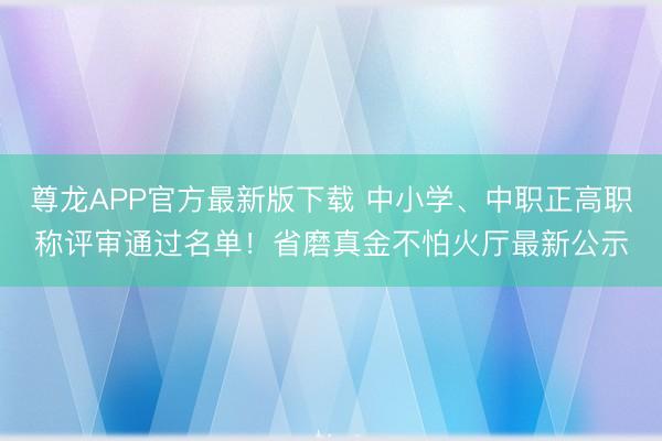 尊龙APP官方最新版下载 中小学、中职正高职称评审通过名单！省磨真金不怕火厅最新公示