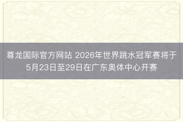 尊龙国际官方网站 2026年世界跳水冠军赛将于5月23日至29日在广东奥体中心开赛