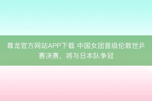 尊龙官方网站APP下载 中国女团晋级伦敦世乒赛决赛，将与日本队争冠