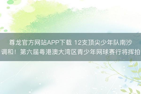 尊龙官方网站APP下载 12支顶尖少年队南沙调和！第六届粤港澳大湾区青少年网球赛行将挥拍