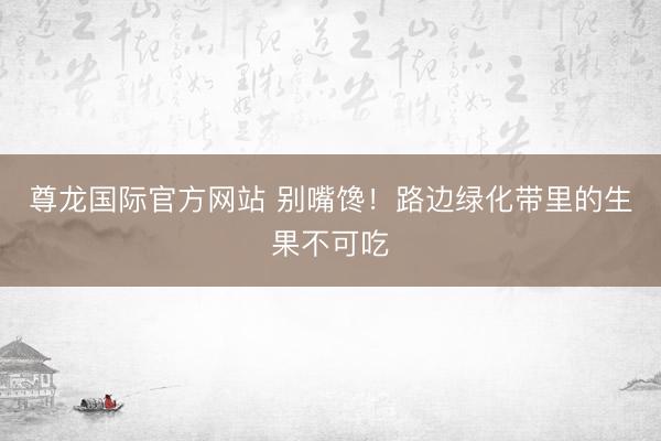 尊龙国际官方网站 别嘴馋！路边绿化带里的生果不可吃