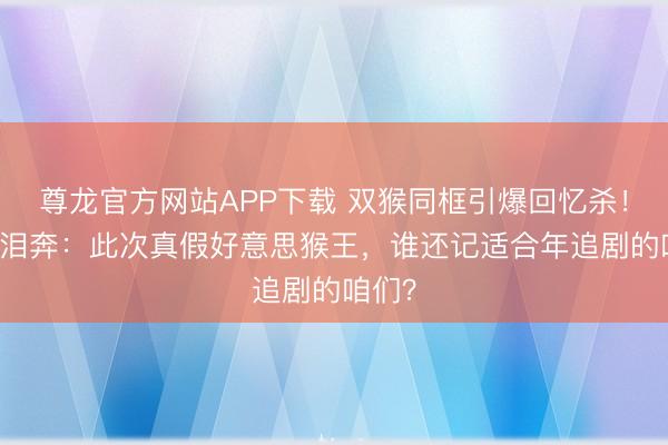 尊龙官方网站APP下载 双猴同框引爆回忆杀！80后泪奔：此次真假好意思猴王，谁还记适合年追剧的咱们？