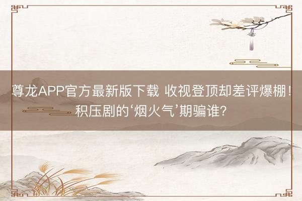 尊龙APP官方最新版下载 收视登顶却差评爆棚！积压剧的‘烟火气’期骗谁？