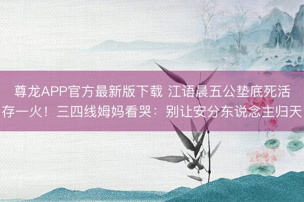 尊龙APP官方最新版下载 江语晨五公垫底死活存一火！三四线姆妈看哭：别让安分东说念主归天