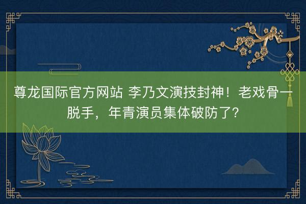 尊龙国际官方网站 李乃文演技封神！老戏骨一脱手，年青演员集体破防了？