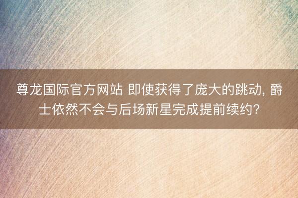 尊龙国际官方网站 即使获得了庞大的跳动， 爵士依然不会与后场新星完成提前续约?