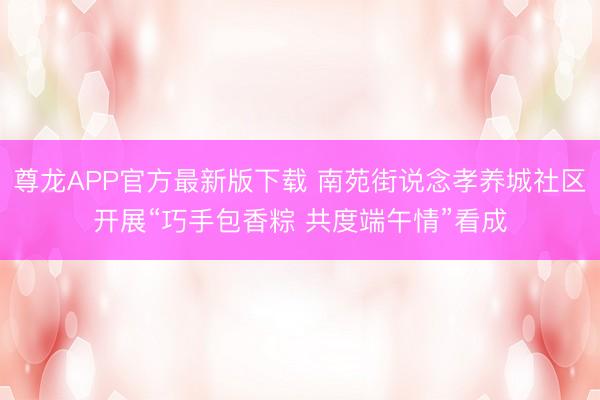 尊龙APP官方最新版下载 南苑街说念孝养城社区开展“巧手包香粽 共度端午情”看成