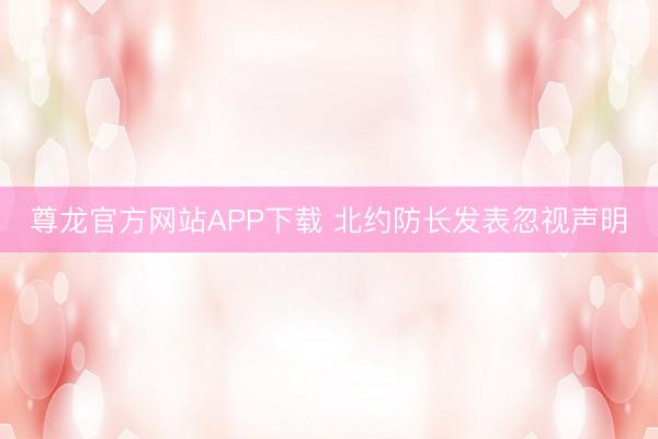 尊龙官方网站APP下载 北约防长发表忽视声明