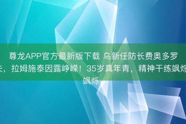 尊龙APP官方最新版下载 乌新任防长费奥多罗夫，拉姆施泰因露峥嵘！35岁真年青，精神干练飒烁。