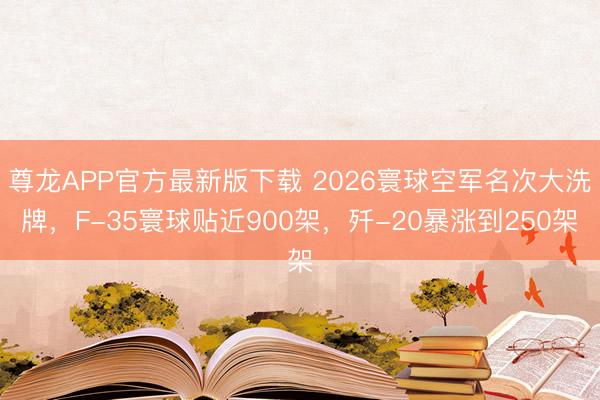 尊龙APP官方最新版下载 2026寰球空军名次大洗牌，F-35寰球贴近900架，歼-20暴涨到250架
