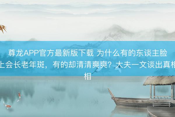 尊龙APP官方最新版下载 为什么有的东谈主脸上会长老年斑，有的却清清爽爽？大夫一文谈出真相